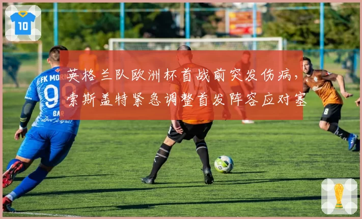 英格兰队欧洲杯首战前突发伤病，索斯盖特紧急调整首发阵容应对塞尔维亚
