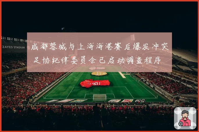 成都蓉城与上海海港赛后爆发冲突 足协纪律委员会已启动调查程序