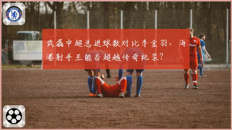 武磊中超总进球数对比李金羽，海港射手王能否超越传奇纪录？