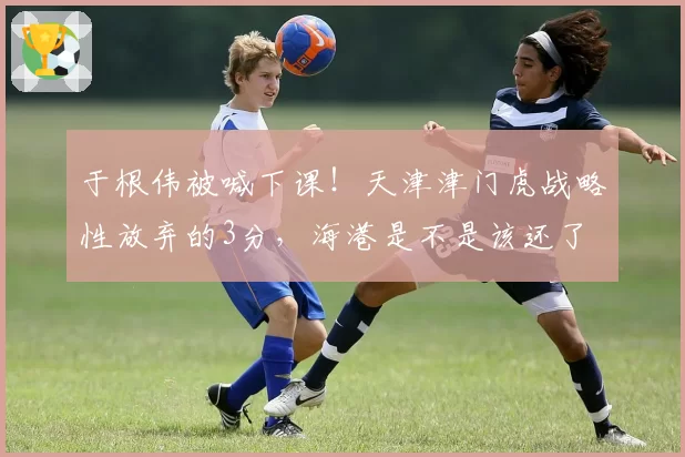 于根伟被喊下课！天津津门虎战略性放弃的3分，海港是不是该还了