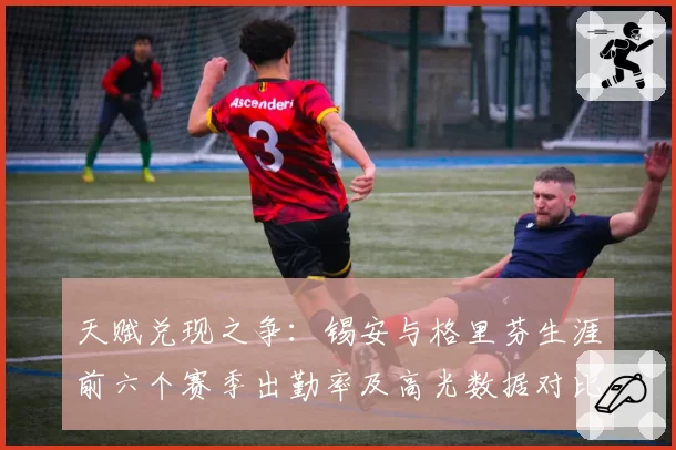 天赋兑现之争:锡安与格里芬生涯前六个赛季出勤率及高光数据对比