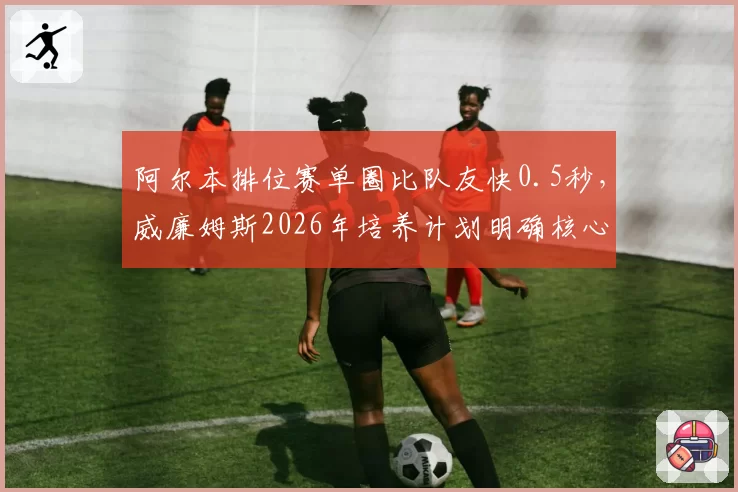 阿尔本排位赛单圈比队友快0.5秒,威廉姆斯2026年培养计划明确核心