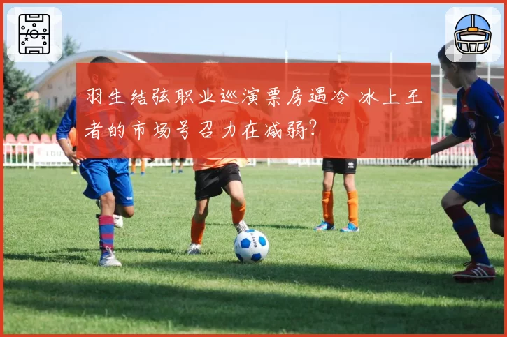 羽生结弦职业巡演票房遇冷 冰上王者的市场号召力在减弱?