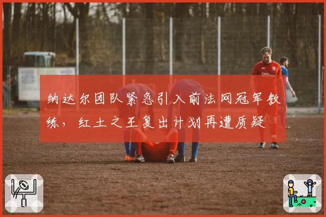 纳达尔团队紧急引入前法网冠军教练，红土之王复出计划再遭质疑