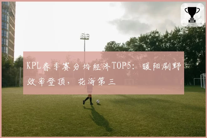 KPL春季赛分均经济TOP5：暖阳刷野效率登顶，花海第三