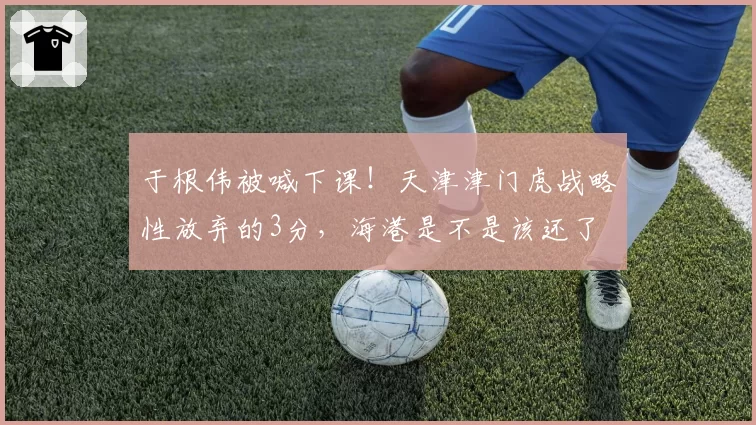 于根伟被喊下课!天津津门虎战略性放弃的3分,海港是不是该还了