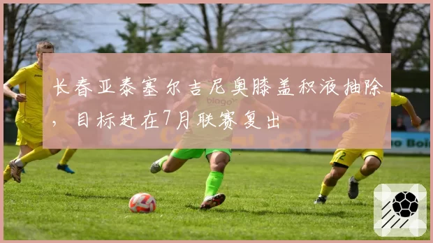 长春亚泰塞尔吉尼奥膝盖积液抽除，目标赶在7月联赛复出