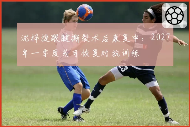 沈梓捷跟腱撕裂术后康复中，2027年一季度或可恢复对抗训练