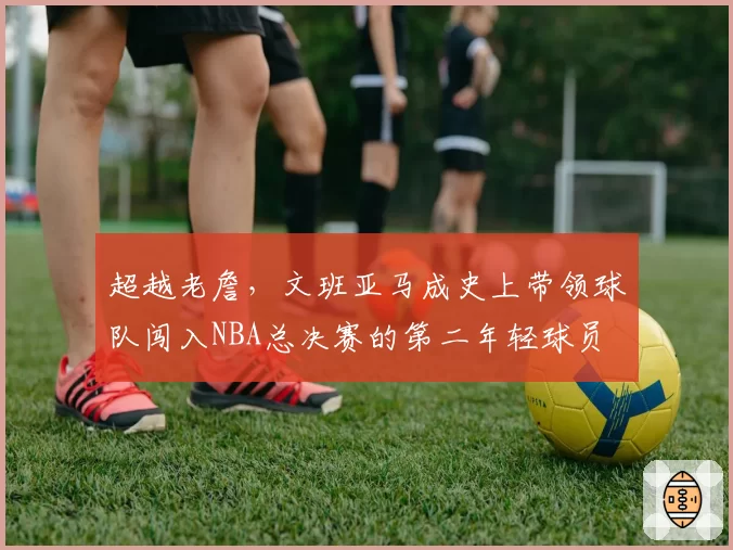 超越老詹，文班亚马成史上带领球队闯入NBA总决赛的第二年轻球员