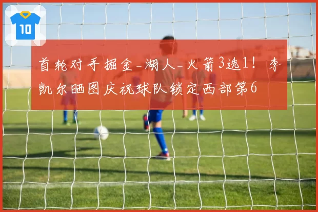 首轮对手掘金_湖人_火箭3选1！李凯尔晒图庆祝球队锁定西部第6