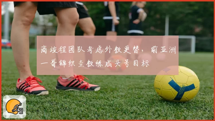 商竣程团队考虑外教更替，前亚洲一哥锦织圭教练成头号目标