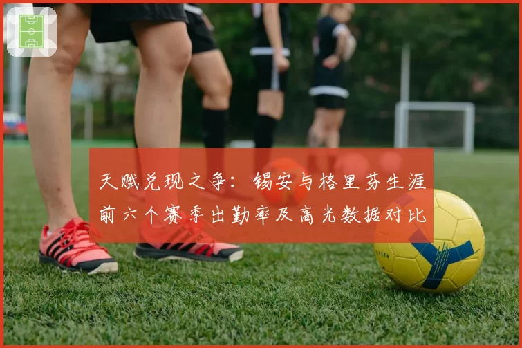 天赋兑现之争:锡安与格里芬生涯前六个赛季出勤率及高光数据对比