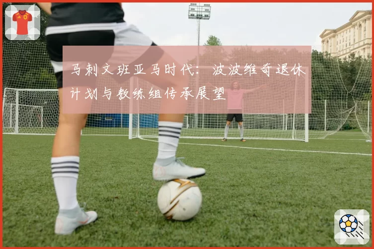马刺文班亚马时代:波波维奇退休计划与教练组传承展望