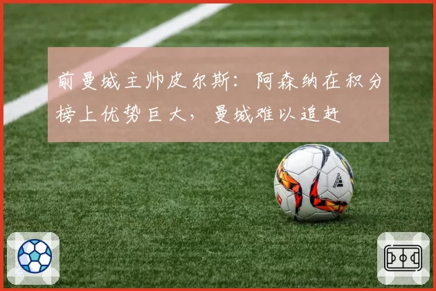 前曼城主帅皮尔斯:阿森纳在积分榜上优势巨大,曼城难以追赶