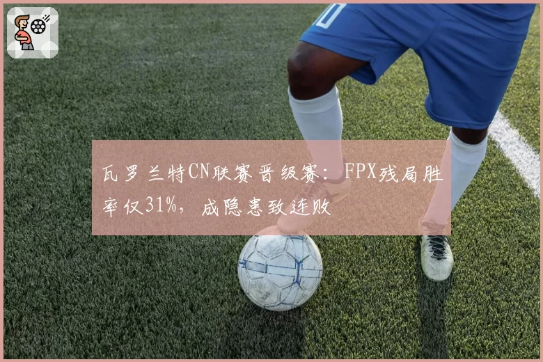 瓦罗兰特CN联赛晋级赛：FPX残局胜率仅31%，成隐患致连败