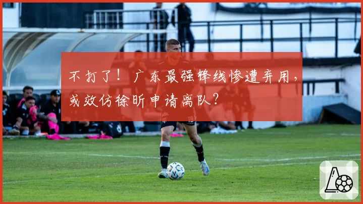 不打了!广东最强锋线惨遭弃用,或效仿徐昕申请离队?