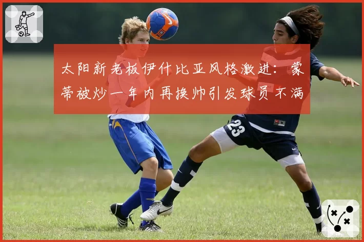 太阳新老板伊什比亚风格激进：蒙蒂被炒一年内再换帅引发球员不满