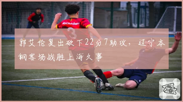 郭艾伦复出砍下22分7助攻,辽宁本钢客场战胜上海久事