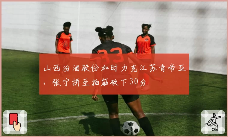 山西汾酒股份加时力克江苏肯帝亚,张宁拼至抽筋砍下30分