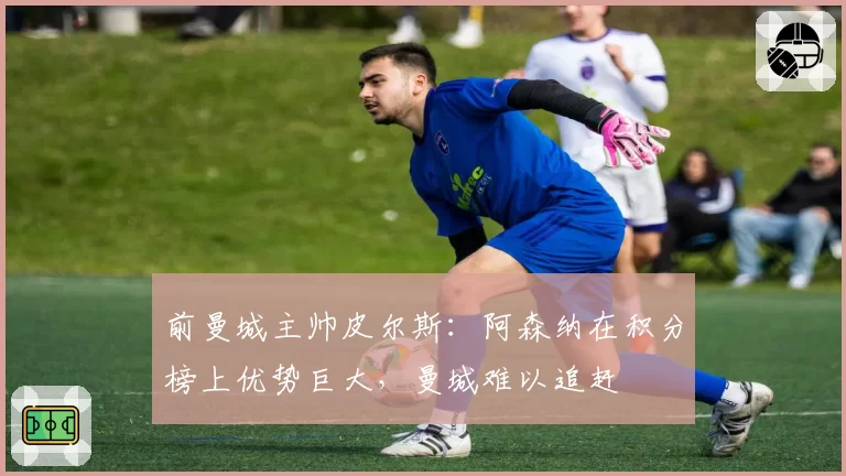 前曼城主帅皮尔斯:阿森纳在积分榜上优势巨大,曼城难以追赶