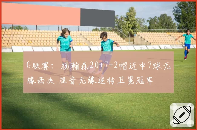 G联赛:杨瀚森20+7+2帽连中7球无缘西决 混音无缘逆转卫冕冠军