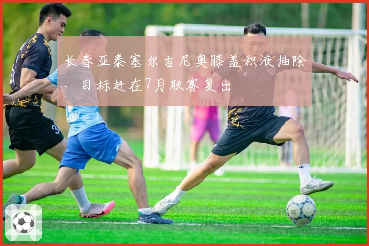 长春亚泰塞尔吉尼奥膝盖积液抽除，目标赶在7月联赛复出
