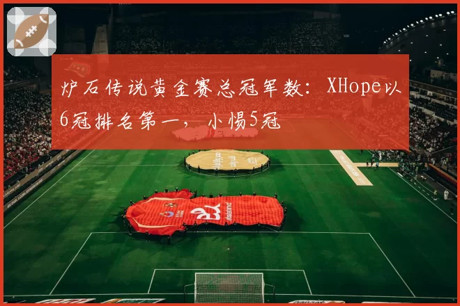 炉石传说黄金赛总冠军数：XHope以6冠排名第一，小惕5冠