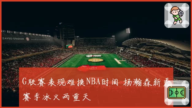 G联赛表现难换NBA时间 杨瀚森新秀赛季冰火两重天