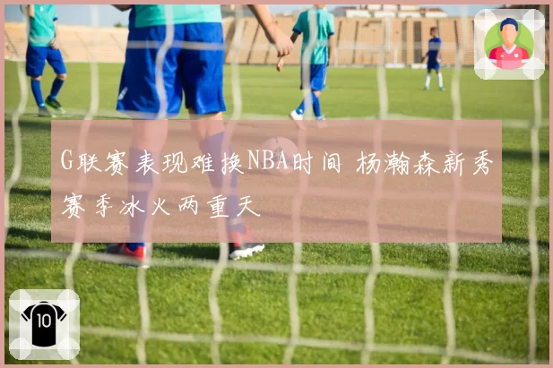 G联赛表现难换NBA时间 杨瀚森新秀赛季冰火两重天