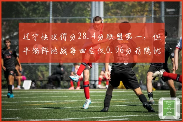 辽宁快攻得分28.4分联盟第一，但半场阵地战每回合仅0.96分存隐忧
