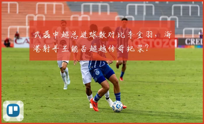 武磊中超总进球数对比李金羽，海港射手王能否超越传奇纪录？