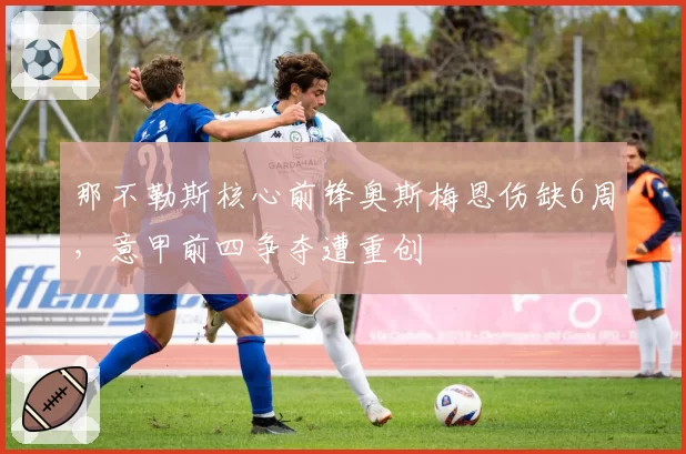 那不勒斯核心前锋奥斯梅恩伤缺6周，意甲前四争夺遭重创