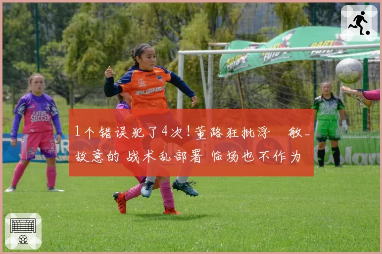1个错误犯了4次!董路狂批浮嶋敏_故意的 战术乱部署 临场也不作为
