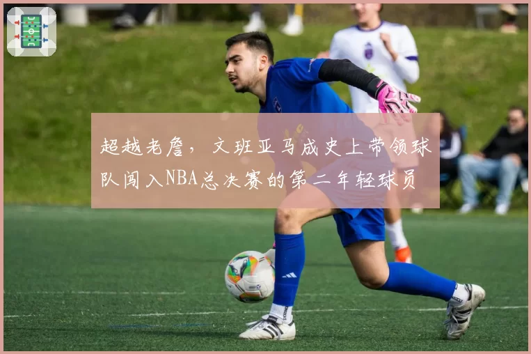 超越老詹，文班亚马成史上带领球队闯入NBA总决赛的第二年轻球员
