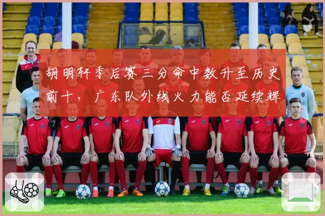 胡明轩季后赛三分命中数升至历史前十，广东队外线火力能否延续辉煌？