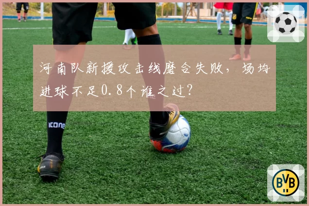 河南队新援攻击线磨合失败，场均进球不足0.8个谁之过？