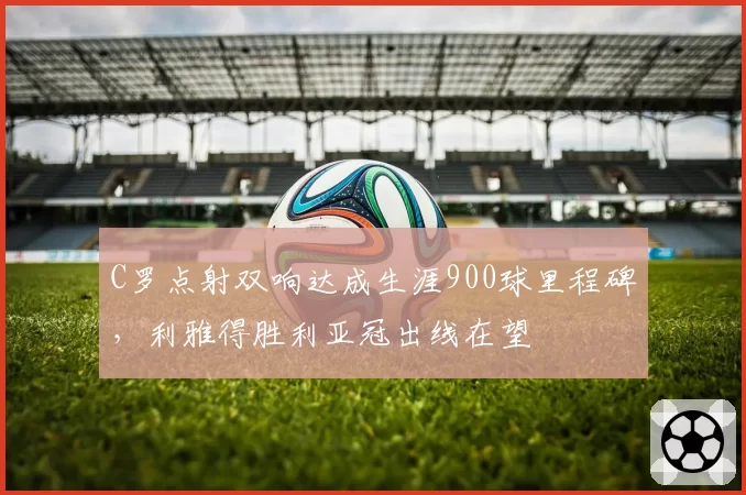 C罗点射双响达成生涯900球里程碑，利雅得胜利亚冠出线在望