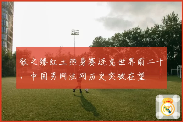 张之臻红土热身赛连克世界前二十，中国男网法网历史突破在望