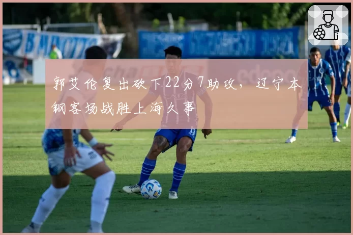 郭艾伦复出砍下22分7助攻,辽宁本钢客场战胜上海久事