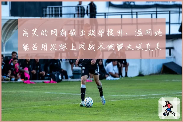 高芙的网前截击效率提升,温网她能否用发球上网战术破解大坂直美的底线