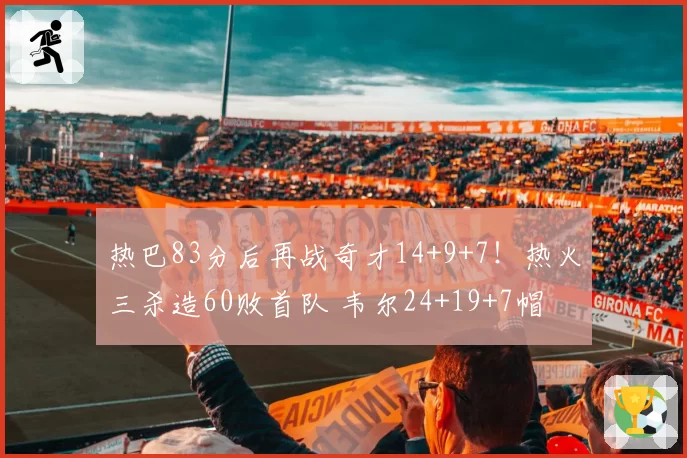 热巴83分后再战奇才14+9+7!热火三杀造60败首队 韦尔24+19+7帽