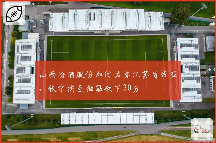 山西汾酒股份加时力克江苏肯帝亚,张宁拼至抽筋砍下30分