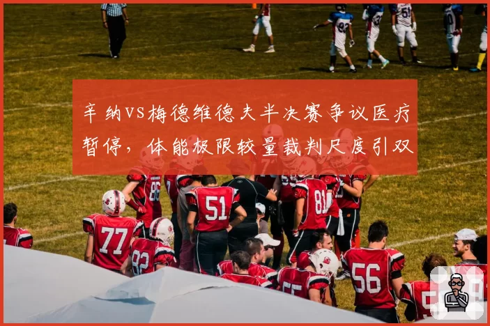辛纳vs梅德维德夫半决赛争议医疗暂停，体能极限较量裁判尺度引双方互批