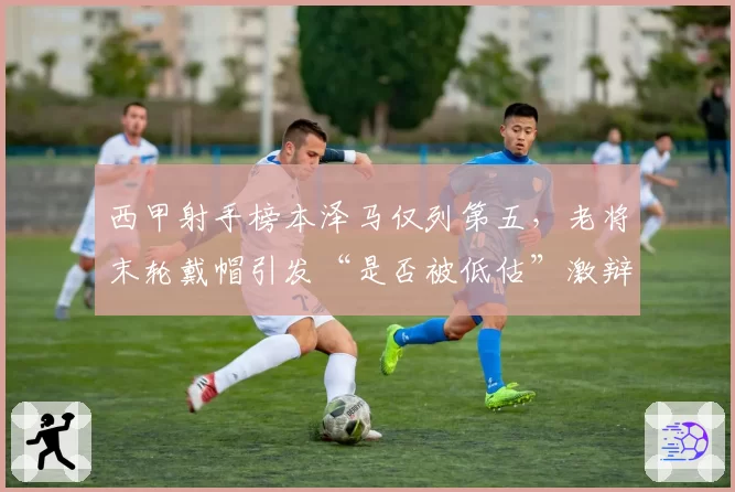 西甲射手榜本泽马仅列第五,老将末轮戴帽引发“是否被低估”激辩