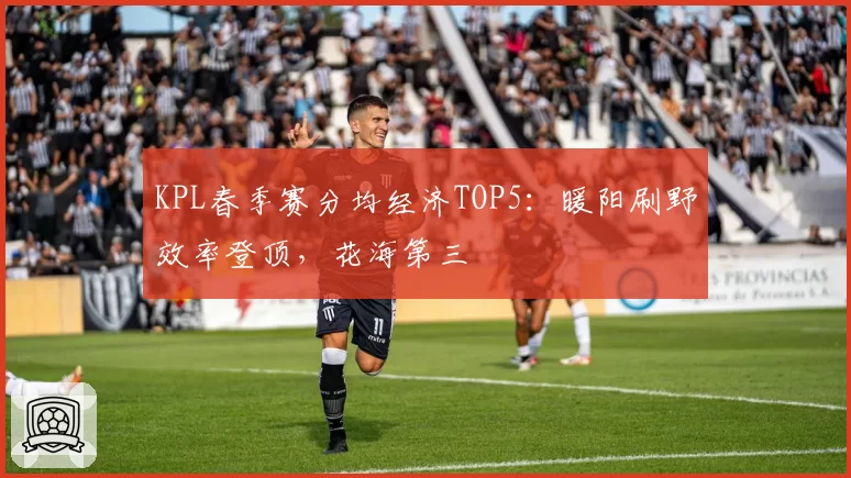 KPL春季赛分均经济TOP5：暖阳刷野效率登顶，花海第三