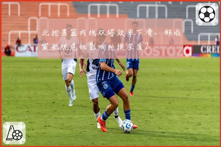 北控男篮内线双塔效率下滑,邹雨宸犯规危机影响轮换深度?