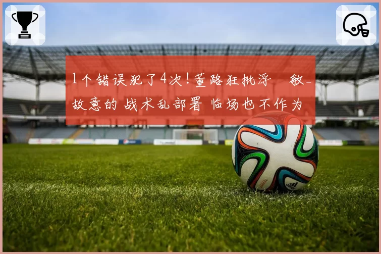 1个错误犯了4次!董路狂批浮嶋敏_故意的 战术乱部署 临场也不作为