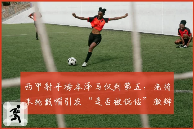 西甲射手榜本泽马仅列第五,老将末轮戴帽引发“是否被低估”激辩