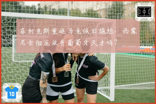 菲利克斯重返马竞依旧尴尬，西蒙尼会彻底放弃葡萄牙天才吗？