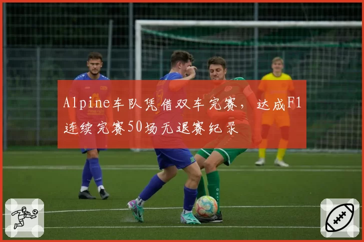 Alpine车队凭借双车完赛,达成F1连续完赛50场无退赛纪录